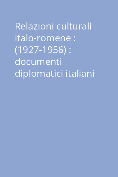 Relazioni culturali italo-romene : (1927-1956) : documenti diplomatici italiani = Relaţii culturale italo-române : (1927-1956) : documente diplomatice italiene Vol. 1: