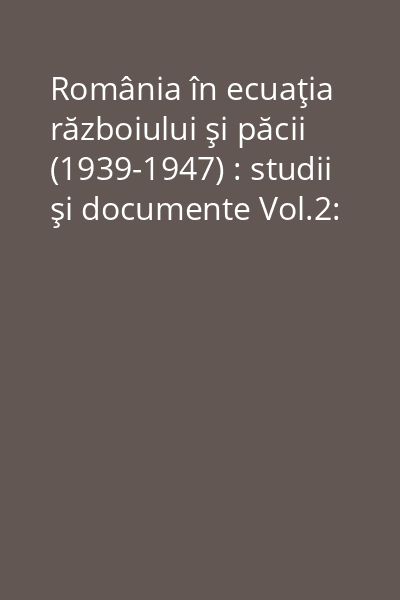 România în ecuaţia războiului şi păcii (1939-1947) : studii şi documente Vol.2:
