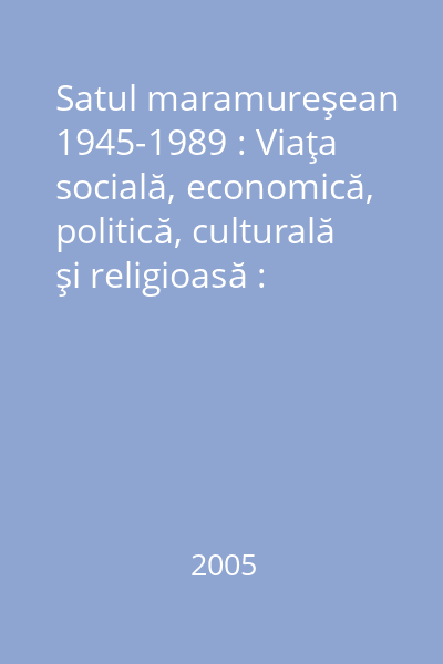 Satul maramureşean 1945-1989 : Viaţa socială, economică, politică, culturală şi religioasă : Studii şi documente Vol. 1: