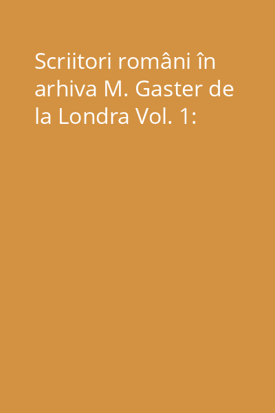 Scriitori români în arhiva M. Gaster de la Londra Vol. 1:
