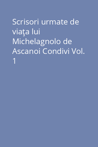 Scrisori urmate de viaţa lui Michelagnolo de Ascanoi Condivi Vol.1:
