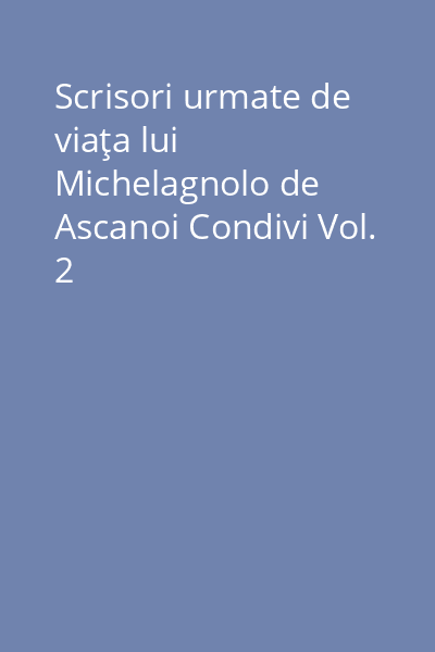 Scrisori urmate de viaţa lui Michelagnolo de Ascanoi Condivi Vol.2: