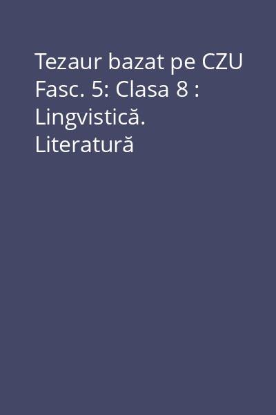 Tezaur bazat pe CZU Fasc. 5: Clasa 8 : Lingvistică. Literatură