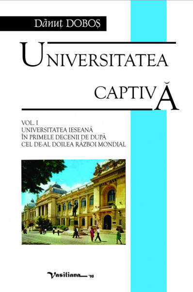 Universitatea captivă Vol. 1 : Universitatea ieşeană în primele decenii de după cel de-al doilea Război Mondial