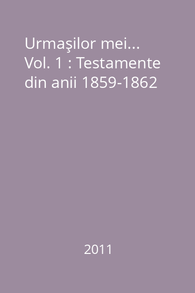 Urmaşilor mei... Vol. 1 : Testamente din anii 1859-1862