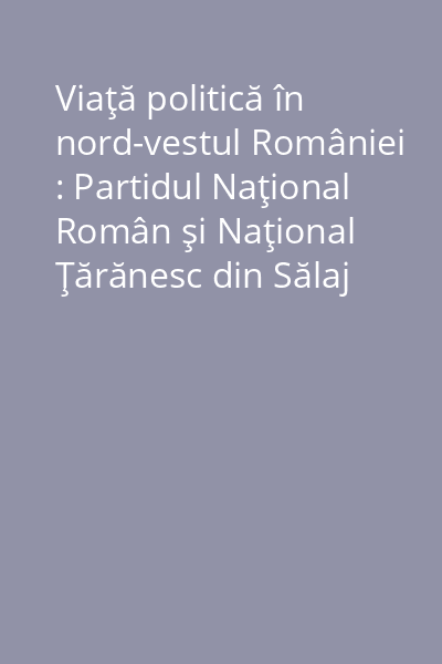 Viaţă politică în nord-vestul României : Partidul Naţional Român şi Naţional Ţărănesc din Sălaj Vol.1: (1869-1948)