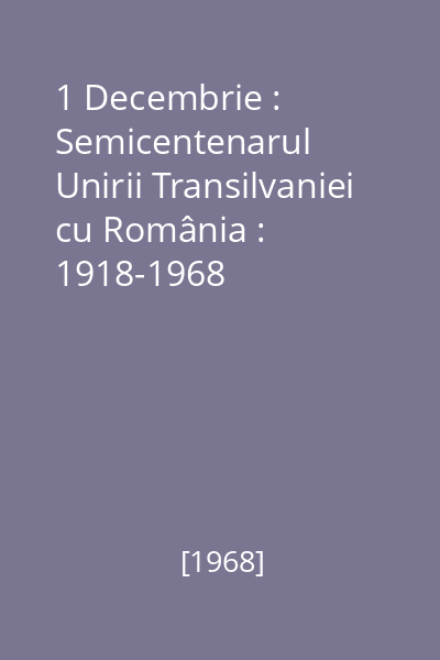 1 Decembrie : Semicentenarul Unirii Transilvaniei cu România : 1918-1968