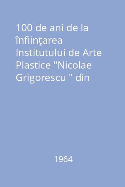 100 de ani de la înfiinţarea Institutului de Arte Plastice "Nicolae Grigorescu " din Bucureşti : 1864-1964