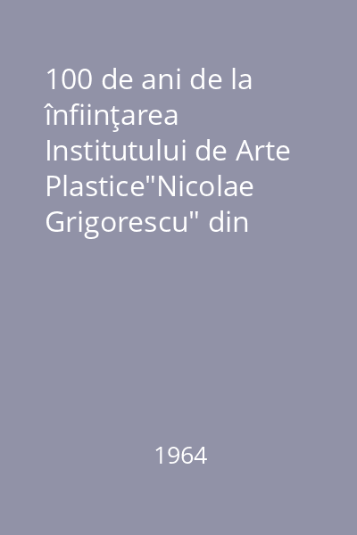100 de ani de la înfiinţarea Institutului de Arte Plastice"Nicolae Grigorescu" din Bucureşti : 1864-1964