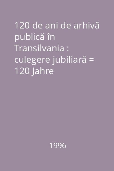 120 de ani de arhivă publică în Transilvania : culegere jubiliară = 120 Jahre öffentliches Archiv in Siebenbürgen : Jubiläumsband