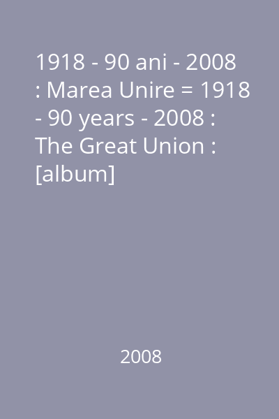 1918 - 90 ani - 2008 : Marea Unire = 1918 - 90 years - 2008 : The Great Union : [album]