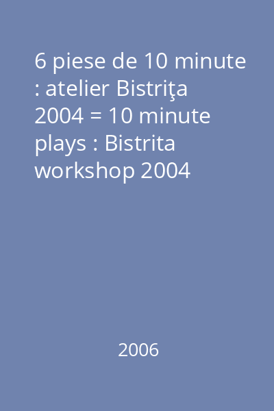6 piese de 10 minute : atelier Bistriţa 2004 = 10 minute plays : Bistrita workshop 2004