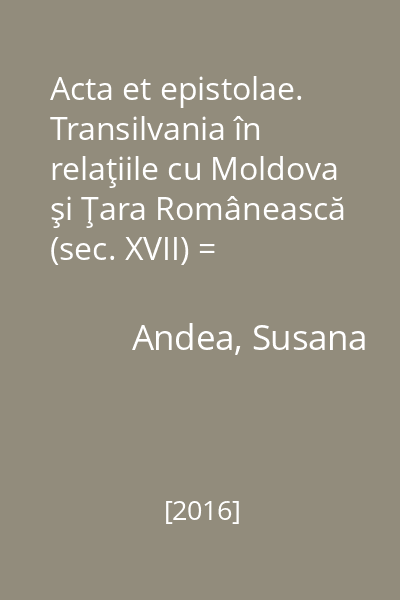 Acta et epistolae. Transilvania în relaţiile cu Moldova şi Ţara Românească (sec. XVII) = Transylvania's relations with Moldavia and Wallachia (17th century)