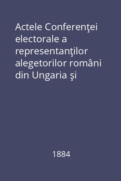 Actele Conferenţei electorale a representanţilor alegetorilor români din Ungaria şi Transilvania ţinută în Sibiiu la 1,2 şi 3 iuniu 1884