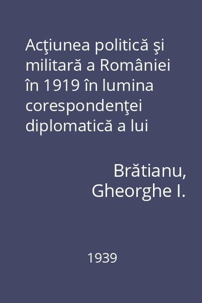 Acţiunea politică şi militară a României în 1919 în lumina corespondenţei diplomatică a lui Ion I.C. Brătianu 1939