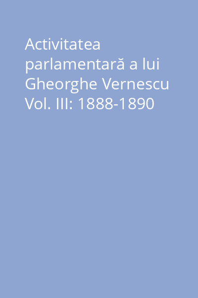 Activitatea parlamentară a lui Gheorghe Vernescu Vol. III: 1888-1890