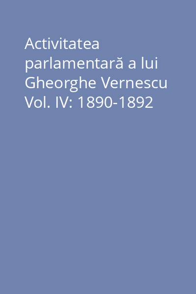 Activitatea parlamentară a lui Gheorghe Vernescu Vol. IV: 1890-1892