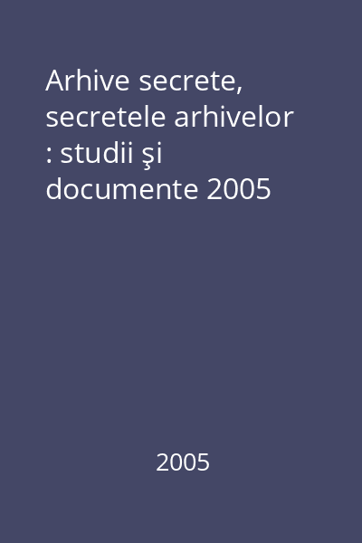 Arhive secrete, secretele arhivelor : studii şi documente 2005