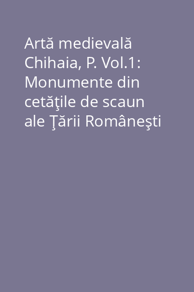 Artă medievală Chihaia, P. Vol.1: Monumente din cetăţile de scaun ale Ţării Româneşti
