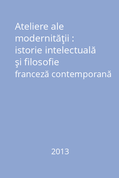 Ateliere ale modernităţii : istorie intelectuală şi filosofie franceză contemporană