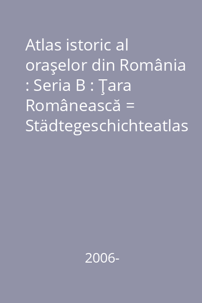 Atlas istoric al oraşelor din România : Seria B : Ţara Românească = Städtegeschichteatlas Rumäniens : Reihe B : Walachei