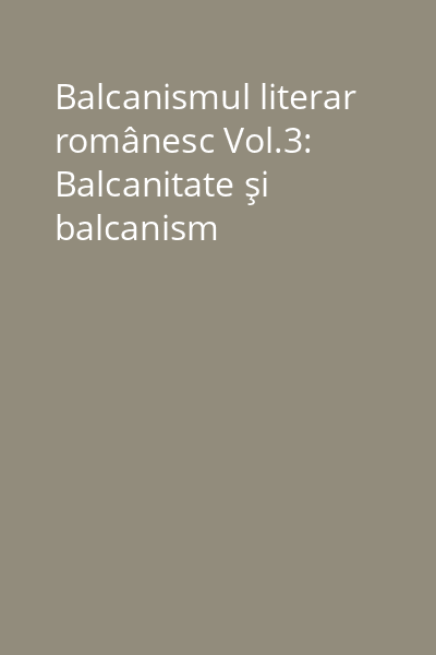 Balcanismul literar românesc Vol.3: Balcanitate şi balcanism