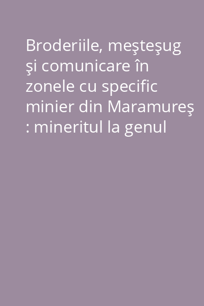 Broderiile, meşteşug şi comunicare în zonele cu specific minier din Maramureş : mineritul la genul feminin (CD)