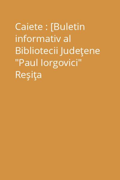 Caiete : [Buletin informativ al Bibliotecii Judeţene "Paul Iorgovici" Reşiţa