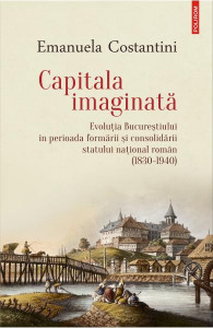 Capitala imaginată : evoluţia Bucureştiului în perioada formării şi consolidării statului naţional român (1830-1940)