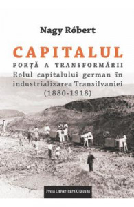 Capitalul - forţă a transformării : rolul capitalului german în industrializarea Transilvaniei