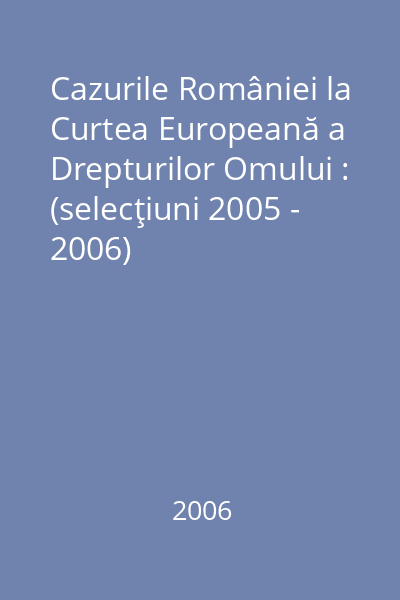 Cazurile României la Curtea Europeană a Drepturilor Omului : (selecţiuni 2005 - 2006)
