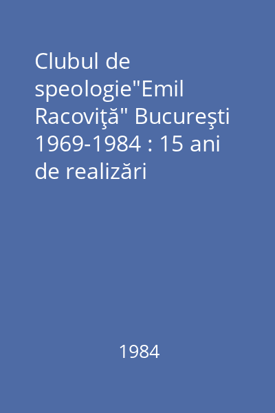 Clubul de speologie"Emil Racoviţă" Bucureşti 1969-1984 : 15 ani de realizări