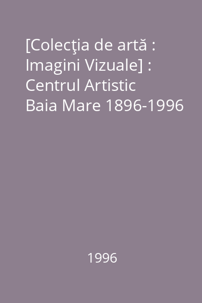 [Colecţia de artă : Imagini Vizuale] : Centrul Artistic Baia Mare 1896-1996