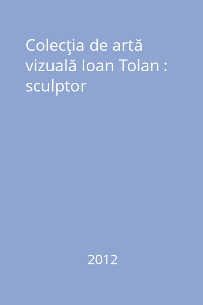 Colecţia de artă vizuală Ioan Tolan : sculptor