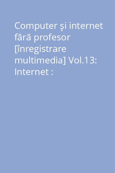 Computer şi internet fără profesor [înregistrare multimedia] Vol.13: Internet : comunicarea prin internet