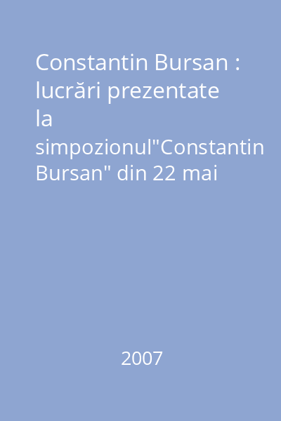 Constantin Bursan : lucrări prezentate la simpozionul"Constantin Bursan" din 22 mai 2007