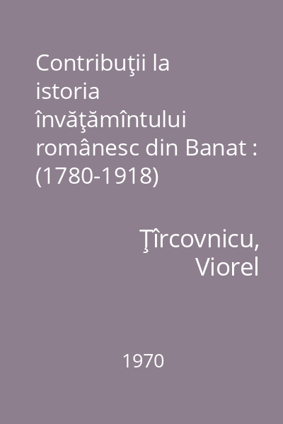 Contribuţii la istoria învăţămîntului românesc din Banat : (1780-1918)