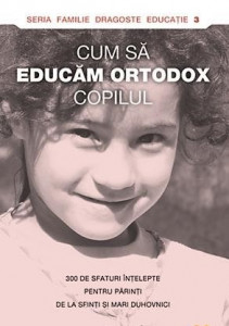 Cum să educăm ortodox copilul : 300 de sfaturi înțelepte pentru părinți de la sfinți și mari duhovnici