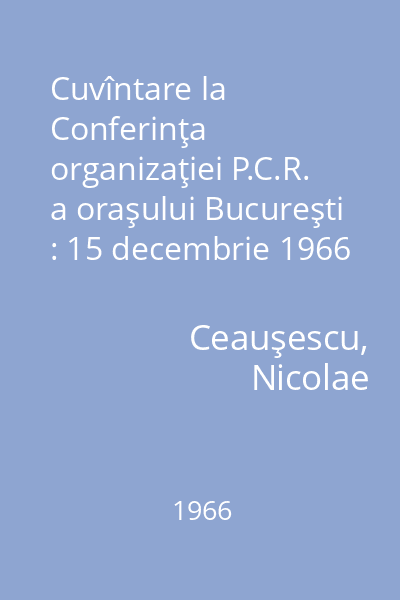 Cuvîntare la Conferinţa organizaţiei P.C.R. a oraşului Bucureşti : 15 decembrie 1966