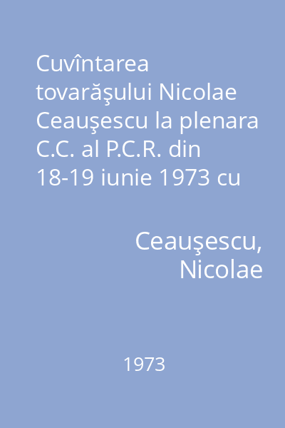 Cuvîntarea tovarăşului Nicolae Ceauşescu la plenara C.C. al P.C.R. din 18-19 iunie 1973 cu privire la rolul femeii în viaţa politică, economică şi socială a ţării ; Hotărîrea plenarei C.C. al P.C.R. din 
18-19 iunie 1973 cu privire la creşterea rolului femeii in viaţa economică, politică şi socială a ţării