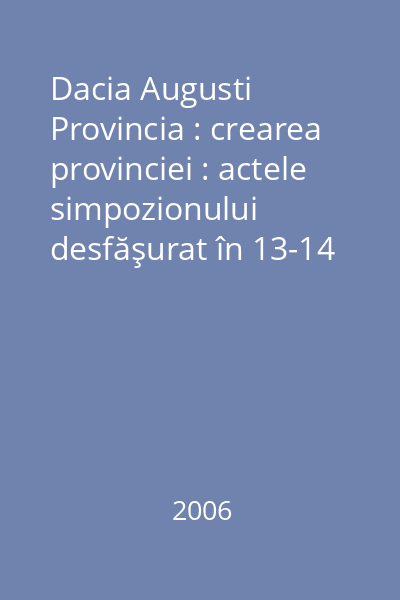Dacia Augusti Provincia : crearea provinciei : actele simpozionului desfăşurat în 13-14 octombrie 2006 la Muzeul Naţional de Istorie a României