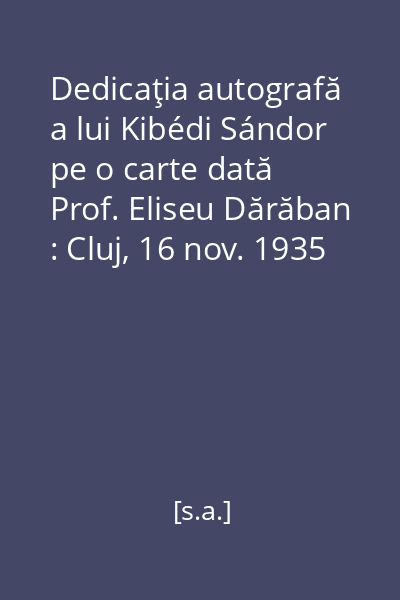 Dedicaţia autografă a lui Kibédi Sándor pe o carte dată Prof. Eliseu Dărăban : Cluj, 16 nov. 1935 [imagine vizuală]