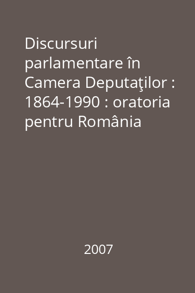 Discursuri parlamentare în Camera Deputaţilor : 1864-1990 : oratoria pentru România