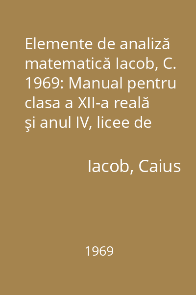 Elemente de analiză matematică Iacob, C. 1969: Manual pentru clasa a XII-a reală şi anul IV, licee de specialitate