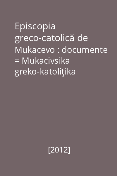 Episcopia greco-catolică de Mukacevo : documente = Mukacivsika greko-katoliţika eparhia : dokumenti