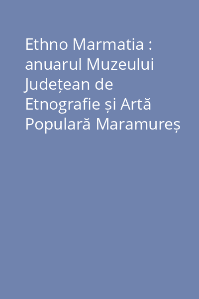 Ethno Marmatia : anuarul Muzeului Județean de Etnografie și Artă Populară Maramureș