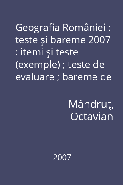 Geografia României : teste şi bareme 2007 : itemi şi teste (exemple) ; teste de evaluare ; bareme de corectare şi notare