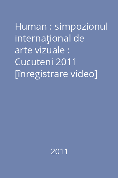 Human : simpozionul internaţional de arte vizuale : Cucuteni 2011 [înregistrare video]