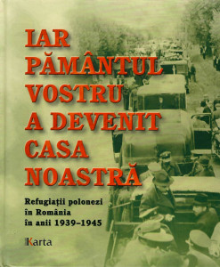Iar pământul vostru a devenit casa noastră : refugiații polonezi în România în anii 1939-1945