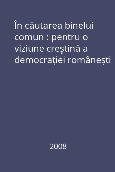 În căutarea binelui comun : pentru o viziune creştină a democraţiei româneşti